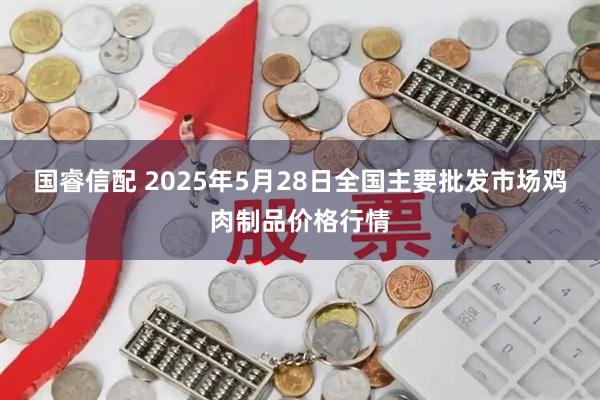 国睿信配 2025年5月28日全国主要批发市场鸡肉制品价格行情