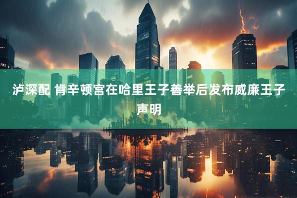 泸深配 肯辛顿宫在哈里王子善举后发布威廉王子声明