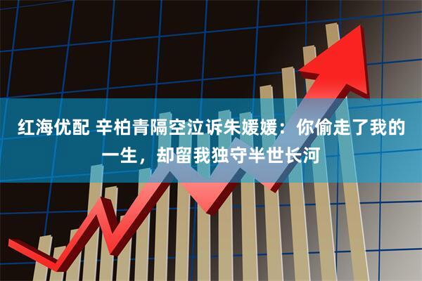 红海优配 辛柏青隔空泣诉朱媛媛：你偷走了我的一生，却留我独守半世长河