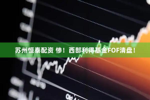 苏州恒泰配资 惨！西部利得基金FOF清盘！