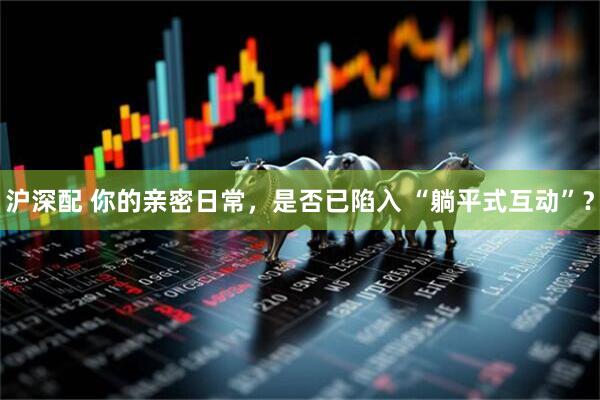 沪深配 你的亲密日常，是否已陷入 “躺平式互动”？
