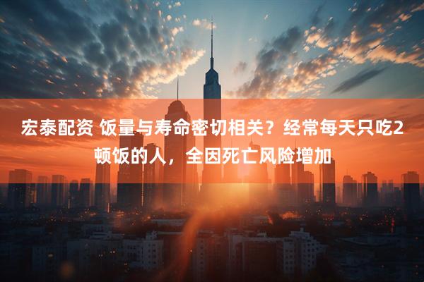 宏泰配资 饭量与寿命密切相关？经常每天只吃2顿饭的人，全因死亡风险增加