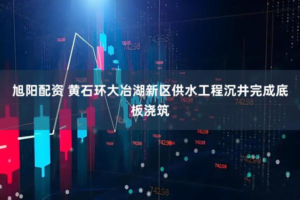 旭阳配资 黄石环大冶湖新区供水工程沉井完成底板浇筑