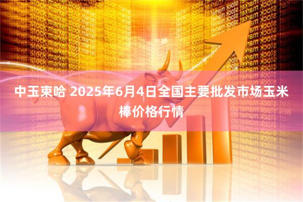 中玉束哈 2025年6月4日全国主要批发市场玉米棒价格行情