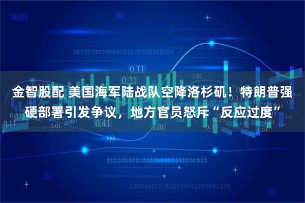 金智股配 美国海军陆战队空降洛杉矶！特朗普强硬部署引发争议，地方官员怒斥“反应过度”