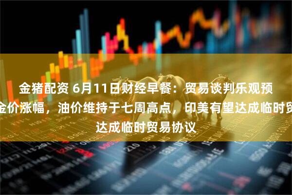 金猪配资 6月11日财经早餐：贸易谈判乐观预期限制金价涨幅，油价维持于七周高点，印美有望达成临时贸易协议