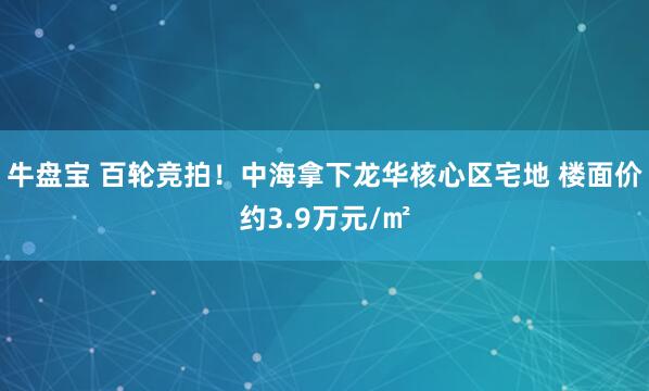 牛盘宝 百轮竞拍！中海拿下龙华核心区宅地 楼面价约3.9万元/㎡