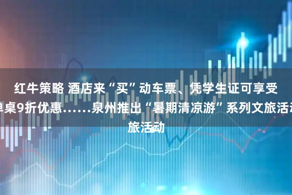 红牛策略 酒店来“买”动车票、凭学生证可享受单桌9折优惠……泉州推出“暑期清凉游”系列文旅活动