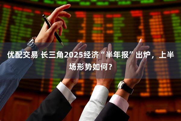 优配交易 长三角2025经济“半年报”出炉，上半场形势如何？