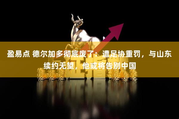 盈易点 德尔加多彻底废了:遭足协重罚,与山东续约无望,他或将告别中国