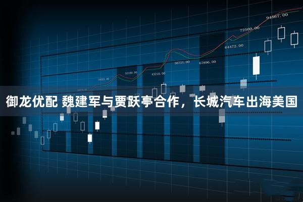 御龙优配 魏建军与贾跃亭合作，长城汽车出海美国