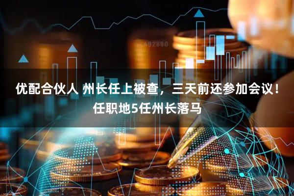 优配合伙人 州长任上被查，三天前还参加会议！任职地5任州长落马