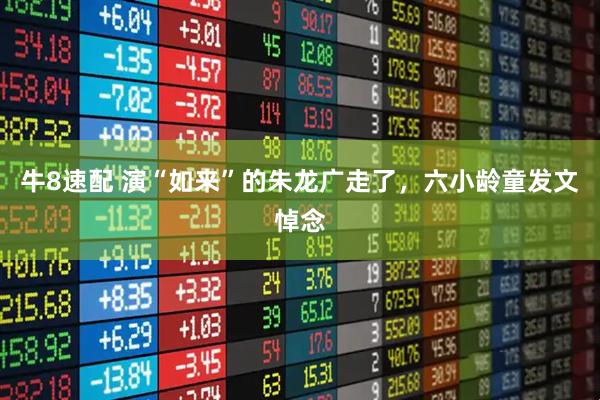 牛8速配 演“如来”的朱龙广走了，六小龄童发文悼念