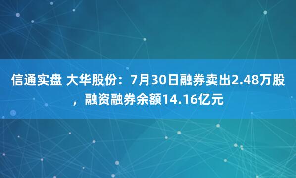信通实盘 大华股份：7月30日融券卖出2.48万股，融资融券余额14.16亿元