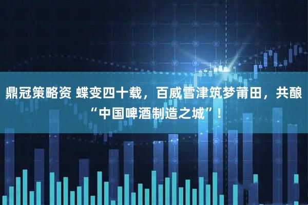 鼎冠策略资 蝶变四十载，百威雪津筑梦莆田，共酿“中国啤酒制造之城”！