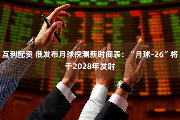 互利配资 俄发布月球探测新时间表:“月球-26”将于2028年发射