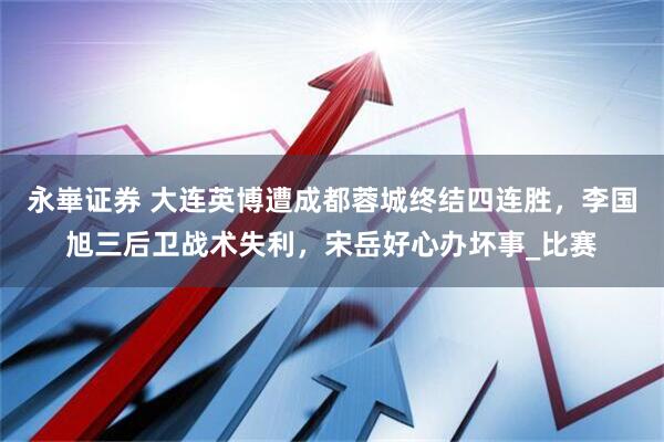 永崋证券 大连英博遭成都蓉城终结四连胜,李国旭三后卫战术失利,宋岳好心办坏事_比赛