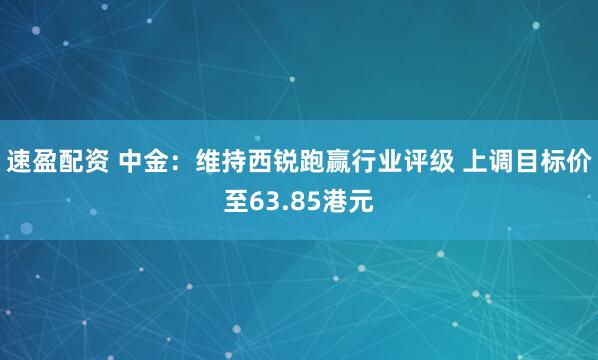 速盈配资 中金：维持西锐跑赢行业评级 上调目标价至63.85港元