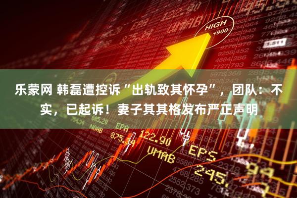 乐蒙网 韩磊遭控诉“出轨致其怀孕”,团队:不实,已起诉!妻子其其格发布严正声明