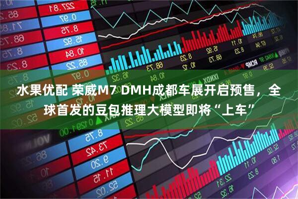 水果优配 荣威M7 DMH成都车展开启预售，全球首发的豆包推理大模型即将“上车”