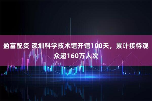 盈富配资 深圳科学技术馆开馆100天,累计接待观众超160万人次