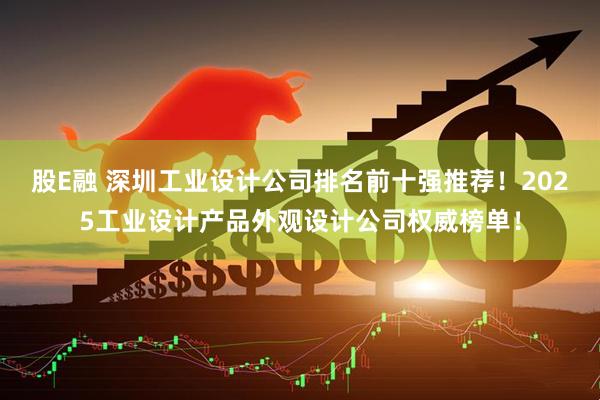 股E融 深圳工业设计公司排名前十强推荐!2025工业设计产品外观设计公司权威榜单!