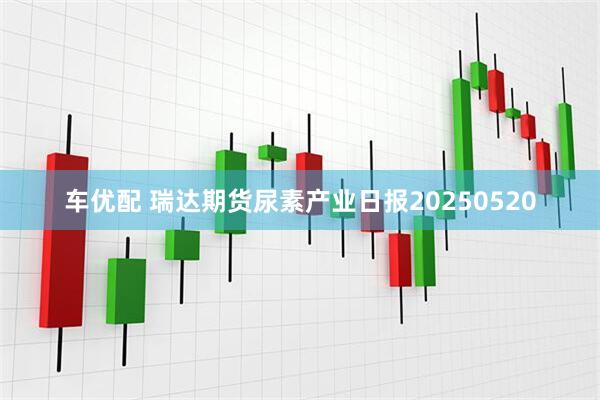 车优配 瑞达期货尿素产业日报20250520