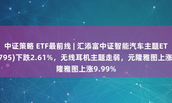 中证策略 ETF最前线 | 汇添富中证智能汽车主题ETF(159795)下跌2.61%，无线耳机主题走弱，元隆雅图上涨9.99%