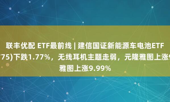 联丰优配 ETF最前线 | 建信国证新能源车电池ETF(159775)下跌1.77%,无线耳机主题走弱,元隆雅图上涨9.99%