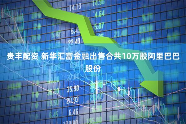 贵丰配资 新华汇富金融出售合共10万股阿里巴巴股份