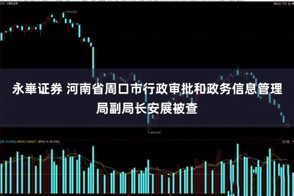 永崋证券 河南省周口市行政审批和政务信息管理局副局长安展被查