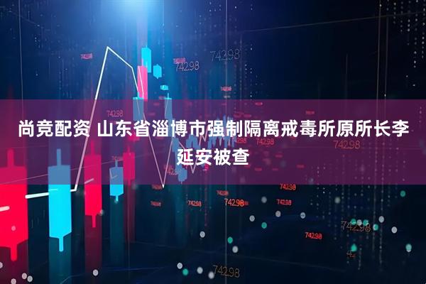 尚竞配资 山东省淄博市强制隔离戒毒所原所长李延安被查