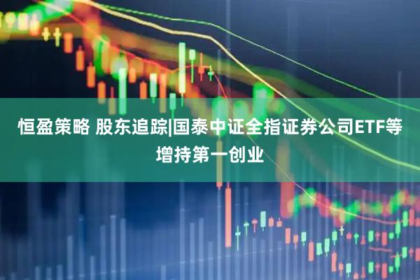 恒盈策略 股东追踪|国泰中证全指证券公司ETF等增持第一创业