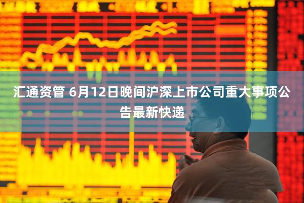 汇通资管 6月12日晚间沪深上市公司重大事项公告最新快递
