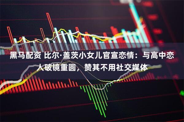 黑马配资 比尔·盖茨小女儿官宣恋情：与高中恋人破镜重圆，赞其不用社交媒体