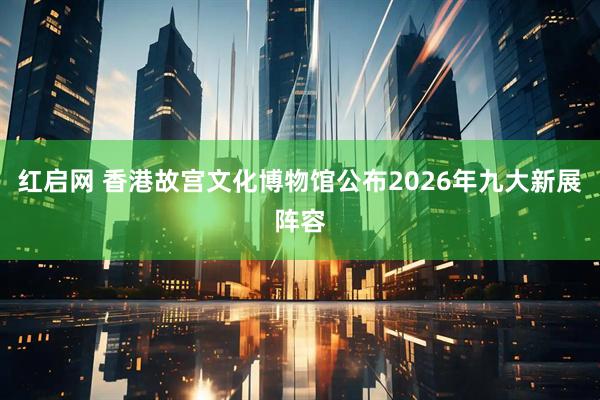 红启网 香港故宫文化博物馆公布2026年九大新展阵容