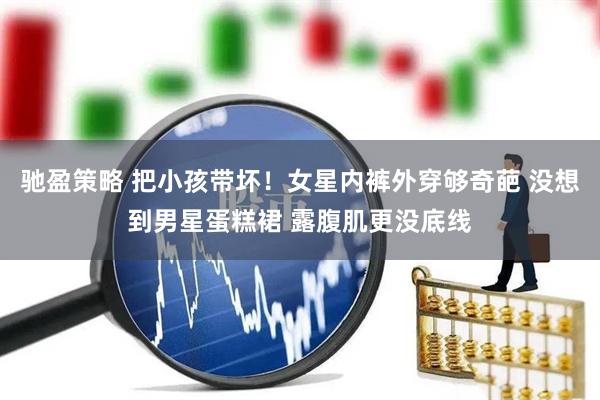 驰盈策略 把小孩带坏！女星内裤外穿够奇葩 没想到男星蛋糕裙 露腹肌更没底线